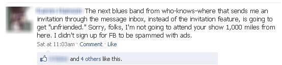 The next blues band from who-knows-where that sends me an invitation through the message inbox, instead of the invitation feature, is going to get "unfriended." Sorry, folks, I'm not going to attend your show 1,000 miles from here. I didn't sign up for FB to be spammed with ads.