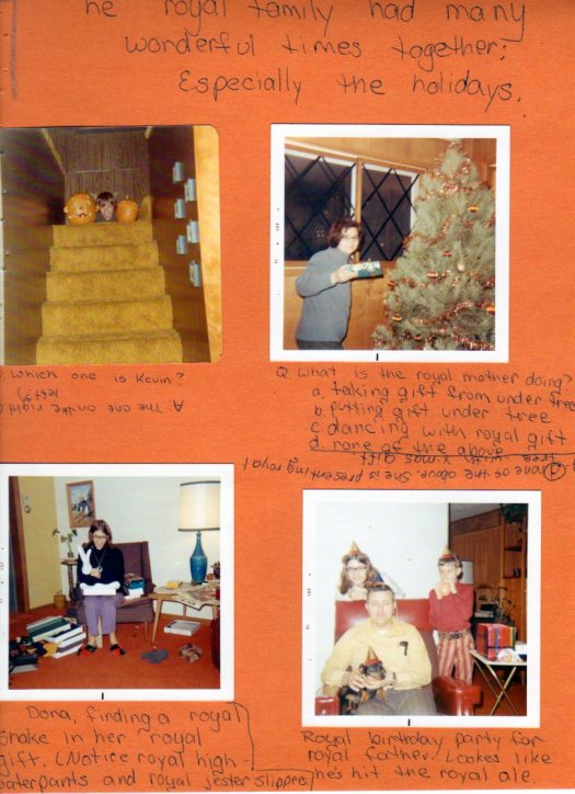 Photo of Kevin's head between two Jack O'Lanterns (caption: Which one is Kevin> (A: the one on the right? left?). Photo of Mom holding a present near a Christmas tree with caption: What is the royal mother doing? a) taking gift from under tree, b) putting gift under tree, c) dancing with royal gift, d) none of the above. (answer: d) none of the above. She is presenting royal tree with x-mas gift. Photo of Dona opening a gift with caption: Dona, finding a snake in her royal gift. Notice royal high-water pants and royal jester slippers). Photo of Dona, Kevin and Dad with Franz the dog, all wearing party hats with caption Royal birthday party for royal father. Looks like he's hit the royal ale.