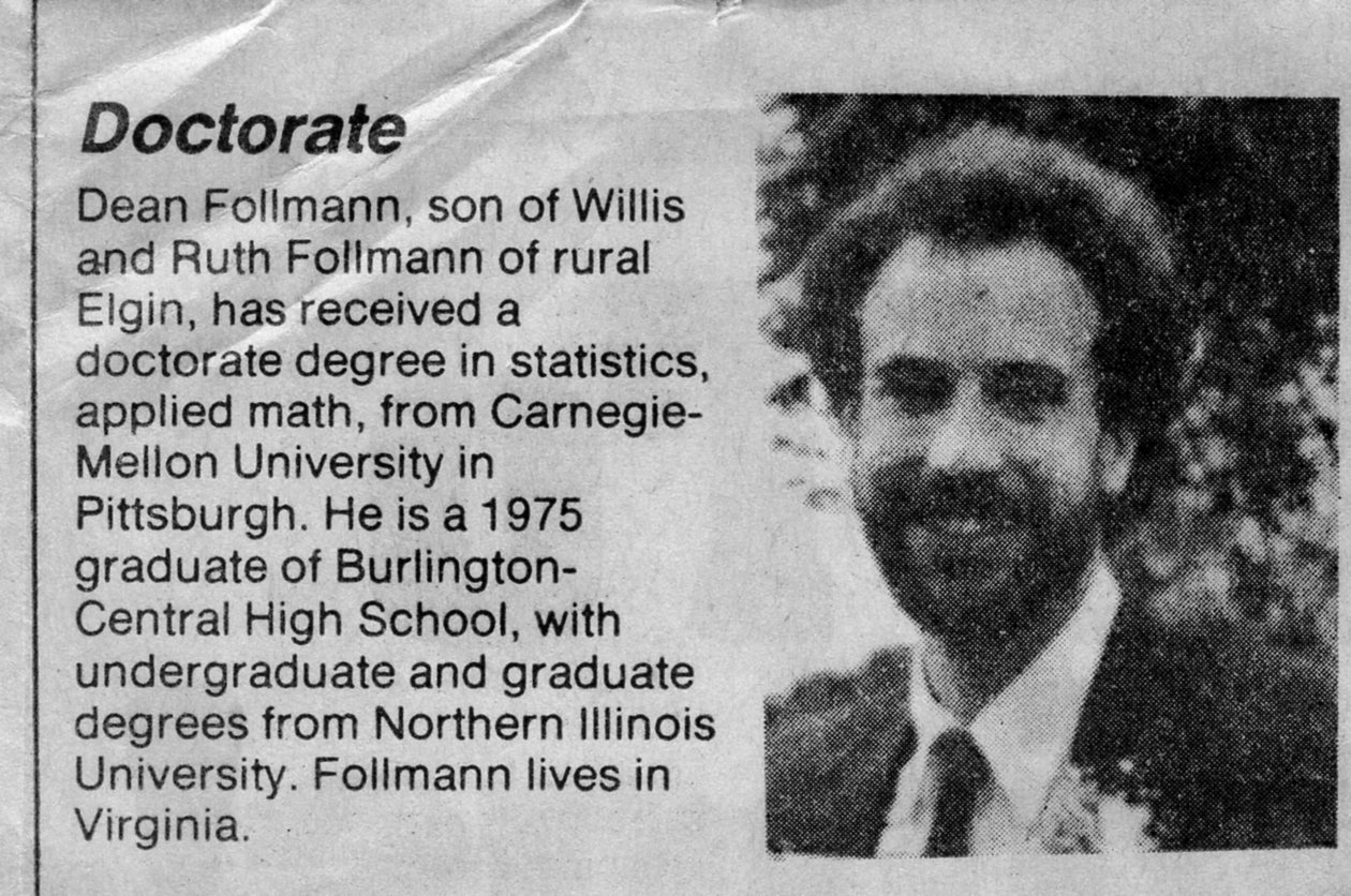 Doctorate: Dean Follmann, son of Willis and Ruth Follmann of rural Elgin, has received a doctorate degree in statistics, applied math, from Carnegie-Mellon University in Pittsburgh. He is a 1975 graduate of Burlington-Central High School, with undergraduate and graduate degrees from Northern Illinois University. Follmann lives in Virginia