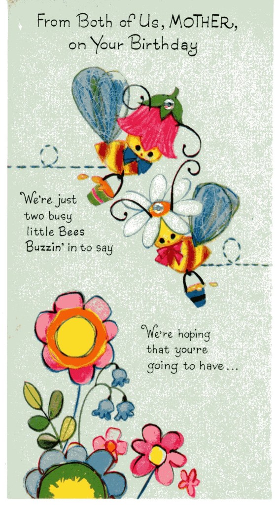 From both of us, Mother, on your birthday. We're just two busy little bees buzzin' in to say we're hoping that you're going to have... Illustration of fanciful bees carrying buckets of honey and flying over flowers. 