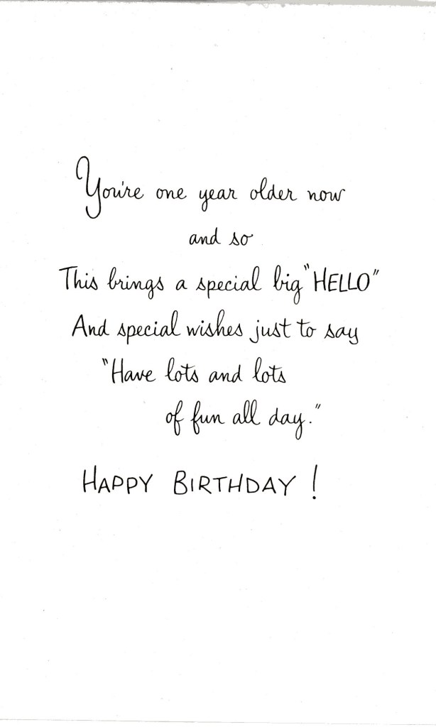 You're one year older now and so this brings a special big "hello" and special wishes just to say "Have lots and lots of fun all day". Happy Birthday