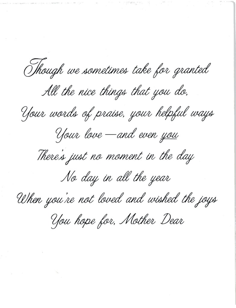 Though we sometimes take for granted all the nice things that you do, your words of praise, your helpful ways your love -- and even you. There's nust no moment in the day No day in all the year when you're not loved and wished the joys You hope for, Mother Dear