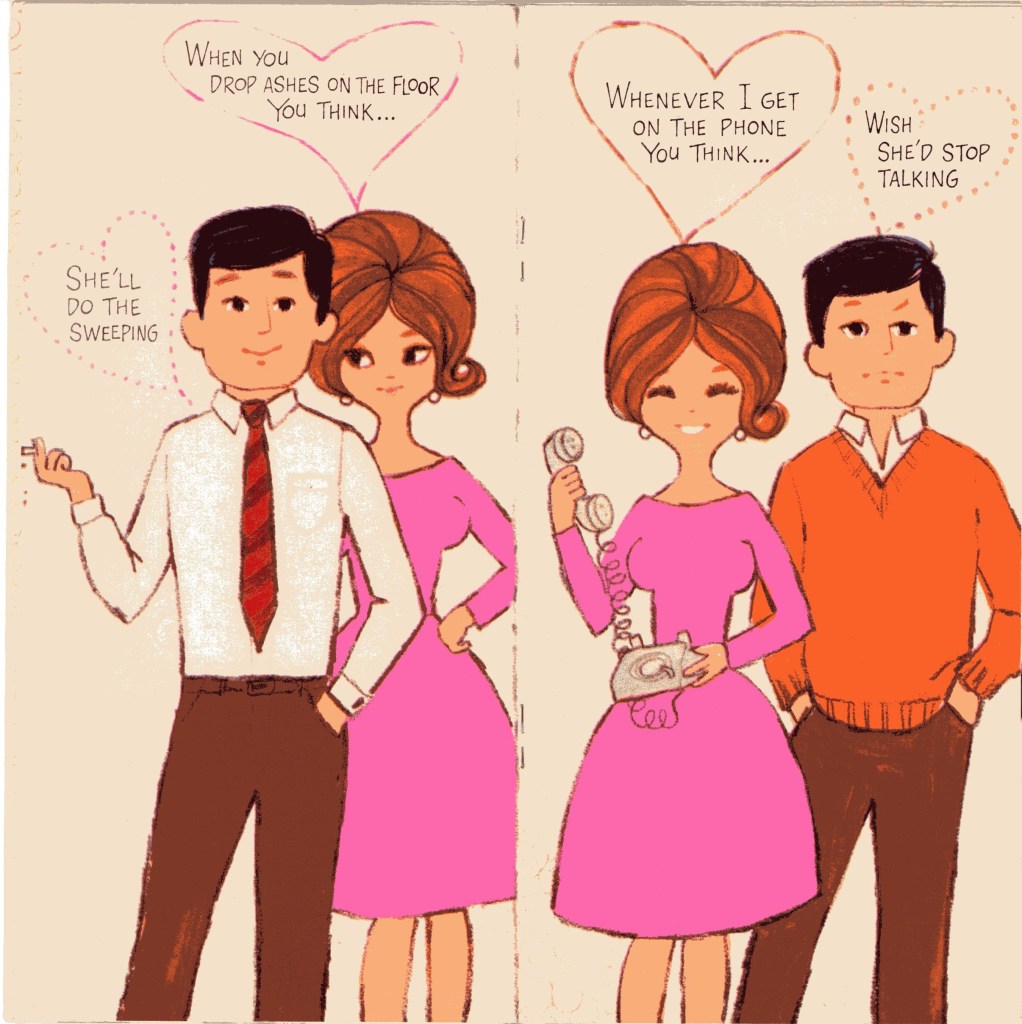 Two panels of same man and woman. Panel 1 -- Woman (looking amusedly perturbed): When you drop ashes on the floor you think... Man (smiling and smoking, ashes falling to the floor): She'll do the sweeping. Panel 2 Woman {smiling and holding a telephone): Whenever I get on the phone you think... Man (looking unhappy): Wish she'd stop talking. 