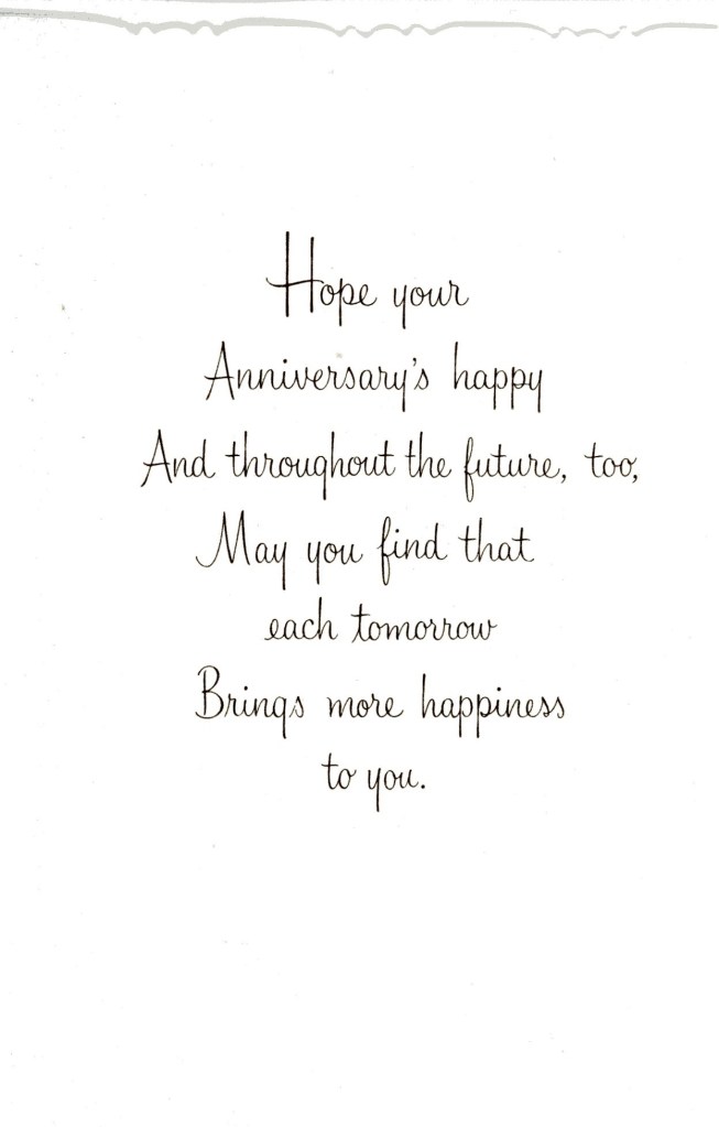 Hope your anniversary's happy and throughout the future, too. May you find that each tomorrow brings more happiness to you.